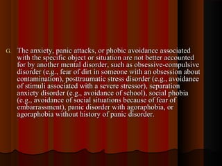 G.G. The anxiety, panic attacks, or phobic avoidance associatedThe anxiety, panic attacks, or phobic avoidance associated
with the specific object or situation are not better accountedwith the specific object or situation are not better accounted
for by another mental disorder, such as obsessive-compulsivefor by another mental disorder, such as obsessive-compulsive
disorder (e.g., fear of dirt in someone with an obsession aboutdisorder (e.g., fear of dirt in someone with an obsession about
contamination), posttraumatic stress disorder (e.g., avoidancecontamination), posttraumatic stress disorder (e.g., avoidance
of stimuli associated with a severe stressor), separationof stimuli associated with a severe stressor), separation
anxiety disorder (e.g., avoidance of school), social phobiaanxiety disorder (e.g., avoidance of school), social phobia
(e.g., avoidance of social situations because of fear of(e.g., avoidance of social situations because of fear of
embarrassment), panic disorder with agoraphobia, orembarrassment), panic disorder with agoraphobia, or
agoraphobia without history of panic disorder.agoraphobia without history of panic disorder.
 