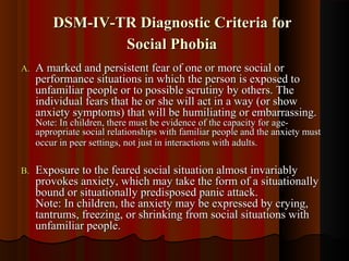 DSM-IV-TR Diagnostic Criteria forDSM-IV-TR Diagnostic Criteria for
Social PhobiaSocial Phobia
A.A. A marked and persistent fear of one or more social orA marked and persistent fear of one or more social or
performance situations in which the person is exposed toperformance situations in which the person is exposed to
unfamiliar people or to possible scrutiny by others. Theunfamiliar people or to possible scrutiny by others. The
individual fears that he or she will act in a way (or showindividual fears that he or she will act in a way (or show
anxiety symptoms) that will be humiliating or embarrassing.anxiety symptoms) that will be humiliating or embarrassing.
Note: In children, there must be evidence of the capacity for age-Note: In children, there must be evidence of the capacity for age-
appropriate social relationships with familiar people and the anxiety mustappropriate social relationships with familiar people and the anxiety must
occur in peer settings, not just in interactions with adults.occur in peer settings, not just in interactions with adults.
B.B. Exposure to the feared social situation almost invariablyExposure to the feared social situation almost invariably
provokes anxiety, which may take the form of a situationallyprovokes anxiety, which may take the form of a situationally
bound or situationally predisposed panic attack.bound or situationally predisposed panic attack.
Note: In children, the anxiety may be expressed by crying,Note: In children, the anxiety may be expressed by crying,
tantrums, freezing, or shrinking from social situations withtantrums, freezing, or shrinking from social situations with
unfamiliar people.unfamiliar people.
 