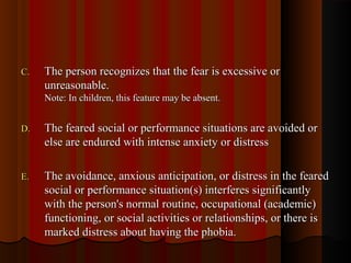 C.C. The person recognizes that the fear is excessive orThe person recognizes that the fear is excessive or
unreasonable.unreasonable.
Note: In children, this feature may be absent.Note: In children, this feature may be absent.
D.D. The feared social or performance situations are avoided orThe feared social or performance situations are avoided or
else are endured with intense anxiety or distresselse are endured with intense anxiety or distress
E.E. The avoidance, anxious anticipation, or distress in the fearedThe avoidance, anxious anticipation, or distress in the feared
social or performance situation(s) interferes significantlysocial or performance situation(s) interferes significantly
with the person's normal routine, occupational (academic)with the person's normal routine, occupational (academic)
functioning, or social activities or relationships, or there isfunctioning, or social activities or relationships, or there is
marked distress about having the phobia.marked distress about having the phobia.
 