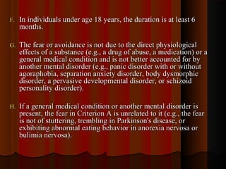 F.F. In individuals under age 18 years, the duration is at least 6In individuals under age 18 years, the duration is at least 6
months.months.
G.G. The fear or avoidance is not due to the direct physiologicalThe fear or avoidance is not due to the direct physiological
effects of a substance (e.g., a drug of abuse, a medication) or aeffects of a substance (e.g., a drug of abuse, a medication) or a
general medical condition and is not better accounted for bygeneral medical condition and is not better accounted for by
another mental disorder (e.g., panic disorder with or withoutanother mental disorder (e.g., panic disorder with or without
agoraphobia, separation anxiety disorder, body dysmorphicagoraphobia, separation anxiety disorder, body dysmorphic
disorder, a pervasive developmental disorder, or schizoiddisorder, a pervasive developmental disorder, or schizoid
personality disorder).personality disorder).
H.H. If a general medical condition or another mental disorder isIf a general medical condition or another mental disorder is
present, the fear in Criterion A is unrelated to it (e.g., the fearpresent, the fear in Criterion A is unrelated to it (e.g., the fear
is not of stuttering, trembling in Parkinson's disease, oris not of stuttering, trembling in Parkinson's disease, or
exhibiting abnormal eating behavior in anorexia nervosa orexhibiting abnormal eating behavior in anorexia nervosa or
bulimia nervosa).bulimia nervosa).
 