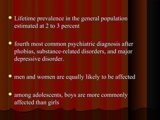  Lifetime prevalence in the general populationLifetime prevalence in the general population
estimated at 2 to 3 percentestimated at 2 to 3 percent
 fourth most common psychiatric diagnosis afterfourth most common psychiatric diagnosis after
phobias, substance-related disorders, and majorphobias, substance-related disorders, and major
depressive disorder.depressive disorder.
 men and women are equally likely to be affectedmen and women are equally likely to be affected
 among adolescents, boys are more commonlyamong adolescents, boys are more commonly
affected than girlsaffected than girls
 