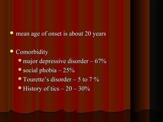  mean age of onset is about 20 yearsmean age of onset is about 20 years
 ComorbidityComorbidity
major depressive disorder – 67%major depressive disorder – 67%
social phobia – 25%social phobia – 25%
Tourette’s disorder – 5 to 7 %Tourette’s disorder – 5 to 7 %
History of tics – 20 – 30%History of tics – 20 – 30%
 