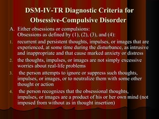 DSM-IV-TR Diagnostic Criteria forDSM-IV-TR Diagnostic Criteria for
Obsessive-Compulsive DisorderObsessive-Compulsive Disorder
A.A. Either obsessions or compulsions:Either obsessions or compulsions:
Obsessions as defined by (1), (2), (3), and (4):Obsessions as defined by (1), (2), (3), and (4):
1.1. recurrent and persistent thoughts, impulses, or images that arerecurrent and persistent thoughts, impulses, or images that are
experienced, at some time during the disturbance, as intrusiveexperienced, at some time during the disturbance, as intrusive
and inappropriate and that cause marked anxiety or distressand inappropriate and that cause marked anxiety or distress
2.2. the thoughts, impulses, or images are not simply excessivethe thoughts, impulses, or images are not simply excessive
worries about real-life problemsworries about real-life problems
3.3. the person attempts to ignore or suppress such thoughts,the person attempts to ignore or suppress such thoughts,
impulses, or images, or to neutralize them with some otherimpulses, or images, or to neutralize them with some other
thought or actionthought or action
4.4. the person recognizes that the obsessional thoughts,the person recognizes that the obsessional thoughts,
impulses, or images are a product of his or her own mind (notimpulses, or images are a product of his or her own mind (not
imposed from without as in thought insertion)imposed from without as in thought insertion)
 
