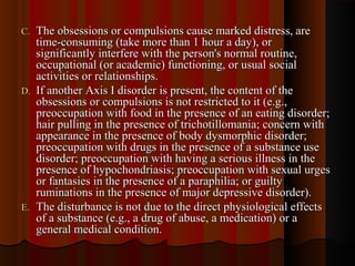 C.C. The obsessions or compulsions cause marked distress, areThe obsessions or compulsions cause marked distress, are
time-consuming (take more than 1 hour a day), ortime-consuming (take more than 1 hour a day), or
significantly interfere with the person's normal routine,significantly interfere with the person's normal routine,
occupational (or academic) functioning, or usual socialoccupational (or academic) functioning, or usual social
activities or relationships.activities or relationships.
D.D. If another Axis I disorder is present, the content of theIf another Axis I disorder is present, the content of the
obsessions or compulsions is not restricted to it (e.g.,obsessions or compulsions is not restricted to it (e.g.,
preoccupation with food in the presence of an eating disorder;preoccupation with food in the presence of an eating disorder;
hair pulling in the presence of trichotillomania; concern withhair pulling in the presence of trichotillomania; concern with
appearance in the presence of body dysmorphic disorder;appearance in the presence of body dysmorphic disorder;
preoccupation with drugs in the presence of a substance usepreoccupation with drugs in the presence of a substance use
disorder; preoccupation with having a serious illness in thedisorder; preoccupation with having a serious illness in the
presence of hypochondriasis; preoccupation with sexual urgespresence of hypochondriasis; preoccupation with sexual urges
or fantasies in the presence of a paraphilia; or guiltyor fantasies in the presence of a paraphilia; or guilty
ruminations in the presence of major depressive disorder).ruminations in the presence of major depressive disorder).
E.E. The disturbance is not due to the direct physiological effectsThe disturbance is not due to the direct physiological effects
of a substance (e.g., a drug of abuse, a medication) or aof a substance (e.g., a drug of abuse, a medication) or a
general medical condition.general medical condition.
 