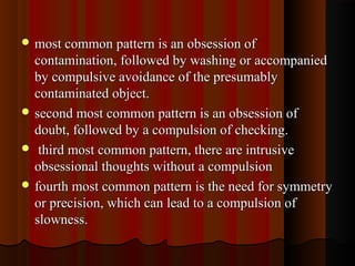  most common pattern is an obsession ofmost common pattern is an obsession of
contamination, followed by washing or accompaniedcontamination, followed by washing or accompanied
by compulsive avoidance of the presumablyby compulsive avoidance of the presumably
contaminated object.contaminated object.
 second most common pattern is an obsession ofsecond most common pattern is an obsession of
doubt, followed by a compulsion of checking.doubt, followed by a compulsion of checking.
 third most common pattern, there are intrusivethird most common pattern, there are intrusive
obsessional thoughts without a compulsionobsessional thoughts without a compulsion
 fourth most common pattern is the need for symmetryfourth most common pattern is the need for symmetry
or precision, which can lead to a compulsion ofor precision, which can lead to a compulsion of
slowness.slowness.
 