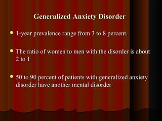 Generalized Anxiety DisorderGeneralized Anxiety Disorder
 1-year prevalence range from 3 to 8 percent.1-year prevalence range from 3 to 8 percent.
 The ratio of women to men with the disorder is aboutThe ratio of women to men with the disorder is about
2 to 12 to 1
 50 to 90 percent of patients with generalized anxiety50 to 90 percent of patients with generalized anxiety
disorder have another mental disorderdisorder have another mental disorder
 