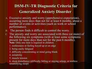 DSM-IV-TR Diagnostic Criteria forDSM-IV-TR Diagnostic Criteria for
Generalized Anxiety DisorderGeneralized Anxiety Disorder
A.A. Excessive anxiety and worry (apprehensive expectation),Excessive anxiety and worry (apprehensive expectation),
occurring more days than not for at least 6 months, about aoccurring more days than not for at least 6 months, about a
number of events or activities (such as work or schoolnumber of events or activities (such as work or school
performance).performance).
B.B. The person finds it difficult to control the worry.The person finds it difficult to control the worry.
C.C. The anxiety and worry are associated with three (or more) ofThe anxiety and worry are associated with three (or more) of
the following six symptoms (with at least some symptomsthe following six symptoms (with at least some symptoms
present for more days than not for the past 6 months).present for more days than not for the past 6 months).
NoteNote: Only one item is required in children.: Only one item is required in children.
1. restlessness or feeling keyed up or on edge1. restlessness or feeling keyed up or on edge
2. being easily fatigued2. being easily fatigued
3. difficulty concentrating or mind going blank3. difficulty concentrating or mind going blank
4. irritability4. irritability
5. muscle tension5. muscle tension
6. sleep disturbance (difficulty falling or staying asleep, or restless6. sleep disturbance (difficulty falling or staying asleep, or restless
unsatisfying sleep)unsatisfying sleep)
 