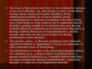 D.D. The focus of the anxiety and worry is not confined to featuresThe focus of the anxiety and worry is not confined to features
of an Axis I disorder, e.g., the anxiety or worry is not aboutof an Axis I disorder, e.g., the anxiety or worry is not about
having a panic attack (as in panic disorder), beinghaving a panic attack (as in panic disorder), being
embarrassed in public (as in social phobia), beingembarrassed in public (as in social phobia), being
contaminated (as in obsessive-compulsive disorder), beingcontaminated (as in obsessive-compulsive disorder), being
away from home or close relatives (as in separation anxietyaway from home or close relatives (as in separation anxiety
disorder), gaining weight (as in anorexia nervosa), havingdisorder), gaining weight (as in anorexia nervosa), having
multiple physical complaints (as in somatization disorder), ormultiple physical complaints (as in somatization disorder), or
having a serious illness (as in hypochondriasis), and thehaving a serious illness (as in hypochondriasis), and the
anxiety and worry do not occur exclusively duringanxiety and worry do not occur exclusively during
posttraumatic stress disorder.posttraumatic stress disorder.
E.E. The anxiety, worry, or physical symptoms cause clinicallyThe anxiety, worry, or physical symptoms cause clinically
significant distress or impairment in social, occupational, orsignificant distress or impairment in social, occupational, or
other important areas of functioning.other important areas of functioning.
F.F. The disturbance is not due to the direct physiological effectsThe disturbance is not due to the direct physiological effects
of a substance (e.g., a drug of abuse, a medication) or aof a substance (e.g., a drug of abuse, a medication) or a
general medical condition (e.g., hyperthyroidism) and doesgeneral medical condition (e.g., hyperthyroidism) and does
not occur exclusively during a mood disorder, a psychoticnot occur exclusively during a mood disorder, a psychotic
disorder, or a pervasive developmental disorder.disorder, or a pervasive developmental disorder.
 