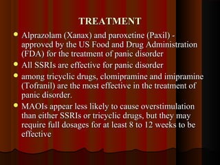 TREATMENTTREATMENT
 Alprazolam (Xanax) and paroxetine (Paxil) -Alprazolam (Xanax) and paroxetine (Paxil) -
approved by the US Food and Drug Administrationapproved by the US Food and Drug Administration
(FDA) for the treatment of panic disorder(FDA) for the treatment of panic disorder
 All SSRIs are effective for panic disorderAll SSRIs are effective for panic disorder
 among tricyclic drugs, clomipramine and imipramineamong tricyclic drugs, clomipramine and imipramine
(Tofranil) are the most effective in the treatment of(Tofranil) are the most effective in the treatment of
panic disorder.panic disorder.
 MAOIs appear less likely to cause overstimulationMAOIs appear less likely to cause overstimulation
than either SSRIs or tricyclic drugs, but they maythan either SSRIs or tricyclic drugs, but they may
require full dosages for at least 8 to 12 weeks to berequire full dosages for at least 8 to 12 weeks to be
effectiveeffective
 