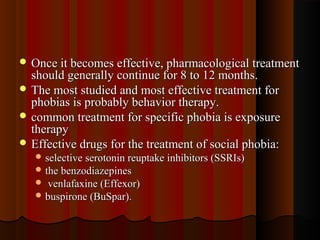  Once it becomes effective, pharmacological treatmentOnce it becomes effective, pharmacological treatment
should generally continue for 8 to 12 months.should generally continue for 8 to 12 months.
 The most studied and most effective treatment forThe most studied and most effective treatment for
phobias is probably behavior therapy.phobias is probably behavior therapy.
 common treatment for specific phobia is exposurecommon treatment for specific phobia is exposure
therapytherapy
 Effective drugs for the treatment of social phobia:Effective drugs for the treatment of social phobia:
 selective serotonin reuptake inhibitors (SSRIs)selective serotonin reuptake inhibitors (SSRIs)
 the benzodiazepinesthe benzodiazepines
 venlafaxine (Effexor)venlafaxine (Effexor)
 buspirone (BuSpar).buspirone (BuSpar).
 