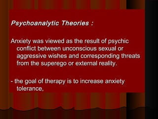Psychoanalytic Theories :Psychoanalytic Theories :
Anxiety was viewed as the result of psychicAnxiety was viewed as the result of psychic
conflict between unconscious sexual orconflict between unconscious sexual or
aggressive wishes and corresponding threatsaggressive wishes and corresponding threats
from the superego or external reality.from the superego or external reality.
- the goal of therapy is to increase anxiety- the goal of therapy is to increase anxiety
tolerance,tolerance,
 