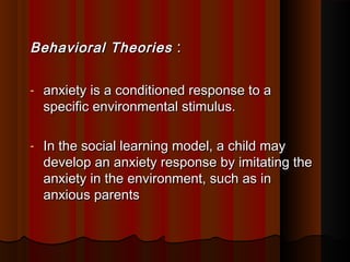 Behavioral TheoriesBehavioral Theories ::
- anxiety is a conditioned response to aanxiety is a conditioned response to a
specific environmental stimulus.specific environmental stimulus.
- In the social learning model, a child mayIn the social learning model, a child may
develop an anxiety response by imitating thedevelop an anxiety response by imitating the
anxiety in the environment, such as inanxiety in the environment, such as in
anxious parentsanxious parents
 