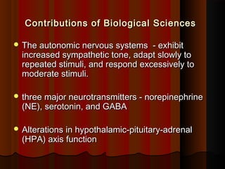 Contributions of Biological SciencesContributions of Biological Sciences
 The autonomic nervous systems - exhibitThe autonomic nervous systems - exhibit
increased sympathetic tone, adapt slowly toincreased sympathetic tone, adapt slowly to
repeated stimuli, and respond excessively torepeated stimuli, and respond excessively to
moderate stimuli.moderate stimuli.
 three major neurotransmitters - norepinephrinethree major neurotransmitters - norepinephrine
(NE), serotonin, and GABA(NE), serotonin, and GABA
 Alterations in hypothalamic-pituitary-adrenalAlterations in hypothalamic-pituitary-adrenal
(HPA) axis function(HPA) axis function
 