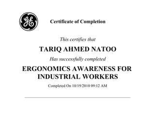Certificate of Completion 
This certifies that 
TARIQ AHMED NATOO 
Has successfully completed 
ERGONOMICS AWARENESS FOR 
INDUSTRIAL WORKERS 
Completed On 10/19/2010 09:12 AM 
 