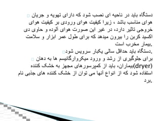 ‫دستگاه‬‫بايد‬‫در‬‫ناحيه‬‫ای‬‫نصب‬‫شود‬‫که‬‫دارای‬‫تهويه‬‫و‬‫جريان‬
‫هوای‬‫مناسب‬‫باشد‬،‫زيرا‬‫کيفيت‬‫هوای‬‫ورودی‬‫بر‬‫کيفيت‬‫هوای‬
‫خروجی‬‫تاثير‬‫دارد‬،‫در‬‫غير‬‫اين‬‫صورت‬‫هوای‬‫آلوده‬‫و‬‫حاوی‬‫دی‬
‫اکسيد‬‫کربن‬‫را‬‫بيرون‬‫ميدهد‬‫که‬‫برای‬‫طول‬‫عمر‬‫ابزار‬‫و‬‫سالمت‬
‫بيمار‬‫مخرب‬‫است‬ .
‫دستگاه‬‫بايد‬‫حداقل‬‫سالی‬‫يکبار‬‫سرويس‬‫شود‬ .
‫برای‬‫جلوگيری‬‫از‬‫رشد‬‫و‬‫ورود‬‫ميکروارگانيسم‬‫ها‬‫به‬‫دهان‬
‫بيماران‬،‫بايد‬‫از‬‫کمپرسورهای‬‫مجهز‬‫به‬‫خشک‬‫کننده‬ (dryer)
‫استفاده‬‫شود‬‫که‬‫از‬‫انواع‬‫آنها‬‫می‬‫توان‬‫از‬‫خشک‬‫کننده‬‫های‬‫جذبی‬‫نام‬
‫.برد‬
 