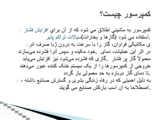 ‫كمپرسور‬‫به‬‫ماشيني‬‫اطالق‬‫مي‬‫شود‬‫كه‬‫از‬‫آن‬‫براي‬‫افزايش‬‫فشار‬
‫سياالت‬‫تراكم‬‫پذير‬ ( ‫گازها‬‫و‬‫بخارات‬ ) ‫استفاده‬‫مي‬‫شود‬ .
‫با‬‫صرف‬‫انر‬ ‫ﮊ‬ ‫ی‬‫مکانيکی‬‫فراوان‬،‫گاز‬‫را‬‫با‬‫سرعت‬‫به‬‫درون‬
‫خود‬‫مکيده‬‫و‬‫سپس‬‫آنرا‬‫فشرده‬‫‌سازند‬‫ی‬‫م‬ . ‫در‬‫اثر‬‫اين‬‫عمليات‬،‫دمای‬
‫گازی‬‫که‬‫فشرده‬‫‌شود‬‫ی‬‫م‬‫نيز‬‫افزايش‬‫‌يابد‬‫ی‬‫م‬ . ‌‫ا‬‫ال‬‫معمو‬‫گاز‬‫پر‬‫فشار‬
‫خروجی‬‫از‬‫کمپرسورها‬‫را‬‫از‬‫يک‬‫سيستم‬‫خنک‬‫کننده‬‫عبور‬‫‌دهند‬‫ی‬‫م‬
‫تا‬‫دمای‬‫گاز‬‫دوباره‬‫به‬‫حد‬‫معمولی‬‫باز‬‫گردد‬ .
‫به‬‫دليل‬‫اهميتی‬‫که‬‫در‬‫رفاه‬‫زندگی‬‫بشری‬‫و‬‫گسترش‬‫صنايع‬‫داشته‬،
‫اصطالحا‬‫به‬‫آن‬‫اسب‬‫بارکش‬‫صنايع‬‫می‬‫گويند‬ .
‫کمپرسور‬‫چیست؟‬
 