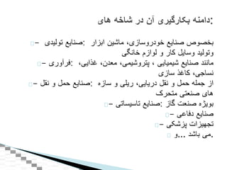 - ‫صنايع‬‫توليدی‬ : ‫بخصوص‬‫صنايع‬‫خودروسازی‬،‫ماشين‬‫ابزار‬
‫وتوليد‬‫وسايل‬‫کار‬‫و‬‫لوازم‬‫خانگی‬
- ‫:فرآوری‬ ‫مانند‬‫صنايع‬‫شيميايی‬،‫پتروشيمی‬،‫معدن‬،‫غذايی‬،
‫نساجی‬،‫کاغذ‬‫سازی‬
- ‫صنايع‬‫حمل‬‫و‬‫نقل‬ : ‫از‬‫جمله‬‫حمل‬‫و‬‫نقل‬‫دريايی‬،‫ريلی‬‫و‬‫سازه‬
‫های‬‫صنعتی‬‫متحرک‬
- ‫صنايع‬‫تاسيساتی‬ : ‫بويژه‬‫صنعت‬‫گاز‬
- ‫صنايع‬‫دفاعی‬
- ‫تجهيزات‬‫پزشکی‬
‫...و‬ ‫می‬‫باشد‬ .
‫دامنه‬‫بکارگیری‬‫آن‬‫در‬‫شاخه‬‫های‬ :
 