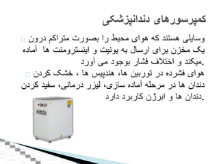 ‫وسايلی‬‫هستند‬‫که‬‫هوای‬‫محيط‬‫را‬‫بصورت‬‫متراکم‬‫درون‬
‫يک‬‫مخزن‬‫برای‬‫ارسال‬‫به‬‫يونيت‬‫و‬‫اينسترومنت‬‫ها‬‫آماده‬
‫ميکند‬‫و‬‫اختالف‬‫فشار‬‫بوجود‬‫می‬‫آورد‬ .
‫هوای‬‫فشرده‬‫در‬‫توربين‬‫ها‬،‫هندپيس‬‫ها‬،‫خشک‬‫کردن‬
‫دندان‬‫ها‬‫در‬‫مرحله‬‫آماده‬‫سازی‬،‫ليزر‬‫درمانی‬،‫سفيد‬‫کردن‬
‫دندان‬‫ها‬‫و‬‫ابرژن‬‫کاربرد‬‫دارد‬ .
‫کمپرسورهای‬‫دندانپزشکی‬
 