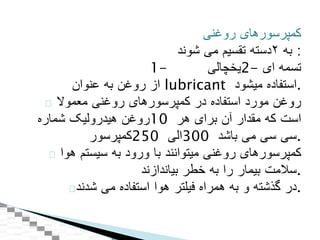 ‫کمپرسورهای‬‫روغنی‬
‫به‬۲‫دسته‬‫تقسيم‬‫می‬‫شوند‬ :
1- ‫-2يخچالی‬ ‫تسمه‬‫ای‬
‫از‬‫روغن‬‫به‬‫عنوان‬ lubricant ‫استفاده‬‫ميشود‬ .
‫روغن‬‫مورد‬‫استفاده‬‫در‬‫کمپرسورهای‬‫روغنی‬‫معموال‬
‫روغن‬‫هيدروليک‬‫شماره‬ 10 ‫است‬‫که‬‫مقدار‬‫آن‬‫برای‬‫هر‬
‫052کمپرسور‬ ‫003الی‬ ‫سی‬‫سی‬‫می‬‫باشد‬ .
‫کمپرسورهای‬‫روغنی‬‫ميتوانند‬‫با‬‫ورود‬‫به‬‫سيستم‬‫هوا‬
‫سالمت‬‫بيمار‬‫را‬‫به‬‫خطر‬‫بياندازند‬ .
‫در‬‫گذشته‬‫و‬‫به‬‫همراه‬‫فيلتر‬‫هوا‬‫استفاده‬‫می‬‫شدند‬ .
 