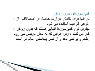 ‫کمپرسورهای‬‫بدون‬‫روغن‬
‫در‬‫آنها‬‫برای‬‫کاهش‬‫حرارت‬‫حاصل‬‫از‬‫اصطکاک‬،‫از‬
‫نوعی‬‫گرافيت‬‫استفاده‬‫می‬‫شود‬ .
‫بهترين‬‫نوع‬‫کمپرسورها‬‫آنهايی‬‫هستند‬‫که‬‫بدون‬‫روغن‬
‫کار‬‫می‬‫کنند‬،‫زيرا‬‫هوايی‬‫که‬‫به‬‫دهان‬‫مريض‬‫می‬‫رود‬
‫طعم‬‫و‬‫بو‬‫نمی‬‫دهد‬‫و‬‫از‬‫نظر‬‫بهداشتی‬‫سالم‬‫تر‬‫است‬ .
 