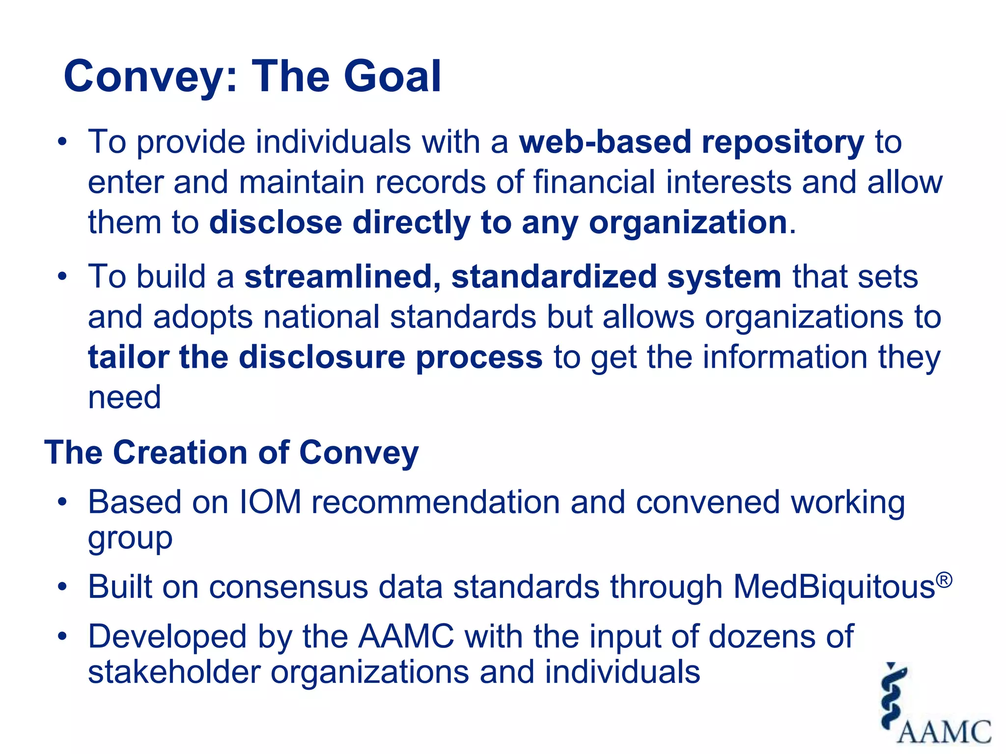 Convey: The Goal
• To provide individuals with a web-based repository to
enter and maintain records of financial interests and allow
them to disclose directly to any organization.
• To build a streamlined, standardized system that sets
and adopts national standards but allows organizations to
tailor the disclosure process to get the information they
need
The Creation of Convey
• Based on IOM recommendation and convened working
group
• Built on consensus data standards through MedBiquitous®
• Developed by the AAMC with the input of dozens of
stakeholder organizations and individuals