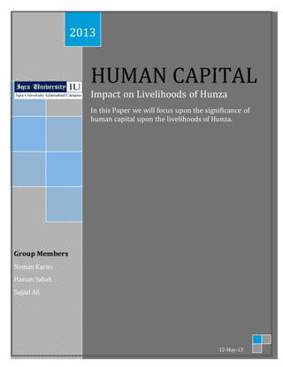 Group Members 
Noman Karim 
Hassan Sabah 
Sajjad Ali 
2013 
HUMAN CAPITAL 
Impact on Livelihoods of Hunza 
In this Paper we will focus upon the significance of 
human capital upon the livelihoods of Hunza. 
12-May-13 
 