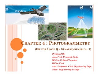 CHAPTER 4 : PHOTOGRAMMETRY
(IMP FOR 2 LONG Q = 16 MARKS)(NUMERICAL 1)
Prepared By:
Asst. Prof. Pramesh Hada
MSC in Urban Planning
B.E In Civil
Asst. Professor, Civil Engineering Dept.
Nepal Engineering College
 
