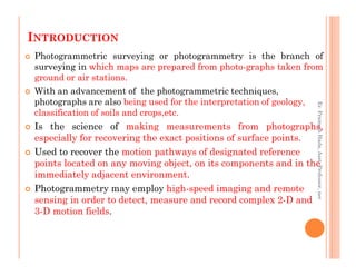 INTRODUCTION
Photogrammetric surveying or photogrammetry is the branch of
surveying in which maps are prepared from photo-graphs taken from
ground or air stations.
With an advancement of the photogrammetric techniques,
photographs are also being used for the interpretation of geology,
classification of soils and crops,etc.
Is the science of making measurements from photographs,
especially for recovering the exact positions of surface points.
Er.PrameshHada,Asst.Professor,nec
especially for recovering the exact positions of surface points.
Used to recover the motion pathways of designated reference
points located on any moving object, on its components and in the
immediately adjacent environment.
Photogrammetry may employ high-speed imaging and remote
sensing in order to detect, measure and record complex 2-D and
3-D motion fields.
Er.PrameshHada,Asst.Professor,nec
 