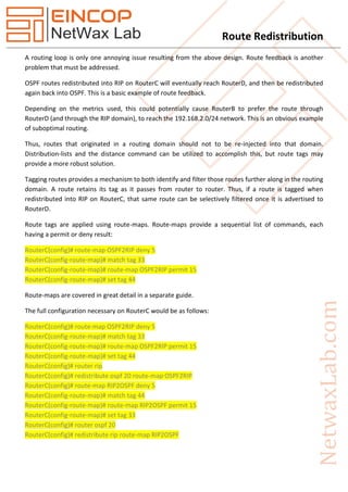 Route Redistribution
A routing loop is only one annoying issue resulting from the above design. Route feedback is another
problem that must be addressed.
OSPF routes redistributed into RIP on RouterC will eventually reach RouterD, and then be redistributed
again back into OSPF. This is a basic example of route feedback.
Depending on the metrics used, this could potentially cause RouterB to prefer the route through
RouterD (and through the RIP domain), to reach the 192.168.2.0/24 network. This is an obvious example
of suboptimal routing.
Thus, routes that originated in a routing domain should not to be re-injected into that domain.
Distribution-lists and the distance command can be utilized to accomplish this, but route tags may
provide a more robust solution.
Tagging routes provides a mechanism to both identify and filter those routes further along in the routing
domain. A route retains its tag as it passes from router to router. Thus, if a route is tagged when
redistributed into RIP on RouterC, that same route can be selectively filtered once it is advertised to
RouterD.
Route tags are applied using route-maps. Route-maps provide a sequential list of commands, each
having a permit or deny result:
RouterC(config)# route-map OSPF2RIP deny 5
RouterC(config-route-map)# match tag 33
RouterC(config-route-map)# route-map OSPF2RIP permit 15
RouterC(config-route-map)# set tag 44
Route-maps are covered in great detail in a separate guide.
The full configuration necessary on RouterC would be as follows:
RouterC(config)# route-map OSPF2RIP deny 5
RouterC(config-route-map)# match tag 33
RouterC(config-route-map)# route-map OSPF2RIP permit 15
RouterC(config-route-map)# set tag 44
RouterC(config)# router rip
RouterC(config)# redistribute ospf 20 route-map OSPF2RIP
RouterC(config)# route-map RIP2OSPF deny 5
RouterC(config-route-map)# match tag 44
RouterC(config-route-map)# route-map RIP2OSPF permit 15
RouterC(config-route-map)# set tag 33
RouterC(config)# router ospf 20
RouterC(config)# redistribute rip route-map RIP2OSPF
 