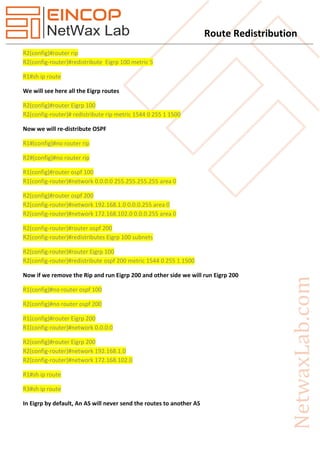Route Redistribution
R2(config)#router rip
R2(config-router)#redistribute Eigrp 100 metric 5
R1#sh ip route
We will see here all the Eigrp routes
R2(config)#router Eigrp 100
R2(config-router)# redistribute rip metric 1544 0 255 1 1500
Now we will re-distribute OSPF
R1#(config)#no router rip
R2#(config)#no router rip
R1(config)#router ospf 100
R1(config-router)#network 0.0.0.0 255.255.255.255 area 0
R2(config)#router ospf 200
R2(config-router)#network 192.168.1.0 0.0.0.255 area 0
R2(config-router)#network 172.168.102.0 0.0.0.255 area 0
R2(config-router)#router ospf 200
R2(config-router)#redistributes Eigrp 100 subnets
R2(config-router)#router Eigrp 100
R2(config-router)#redistribute ospf 200 metric 1544 0 255 1 1500
Now if we remove the Rip and run Eigrp 200 and other side we will run Eigrp 200
R1(config)#no router ospf 100
R2(config)#no router ospf 200
R1(config)#router Eigrp 200
R1(config-router)#network 0.0.0.0
R2(config)#router Eigrp 200
R2(config-router)#network 192.168.1.0
R2(config-router)#network 172.168.102.0
R1#sh ip route
R3#sh ip route
In Eigrp by default, An AS will never send the routes to another AS
 