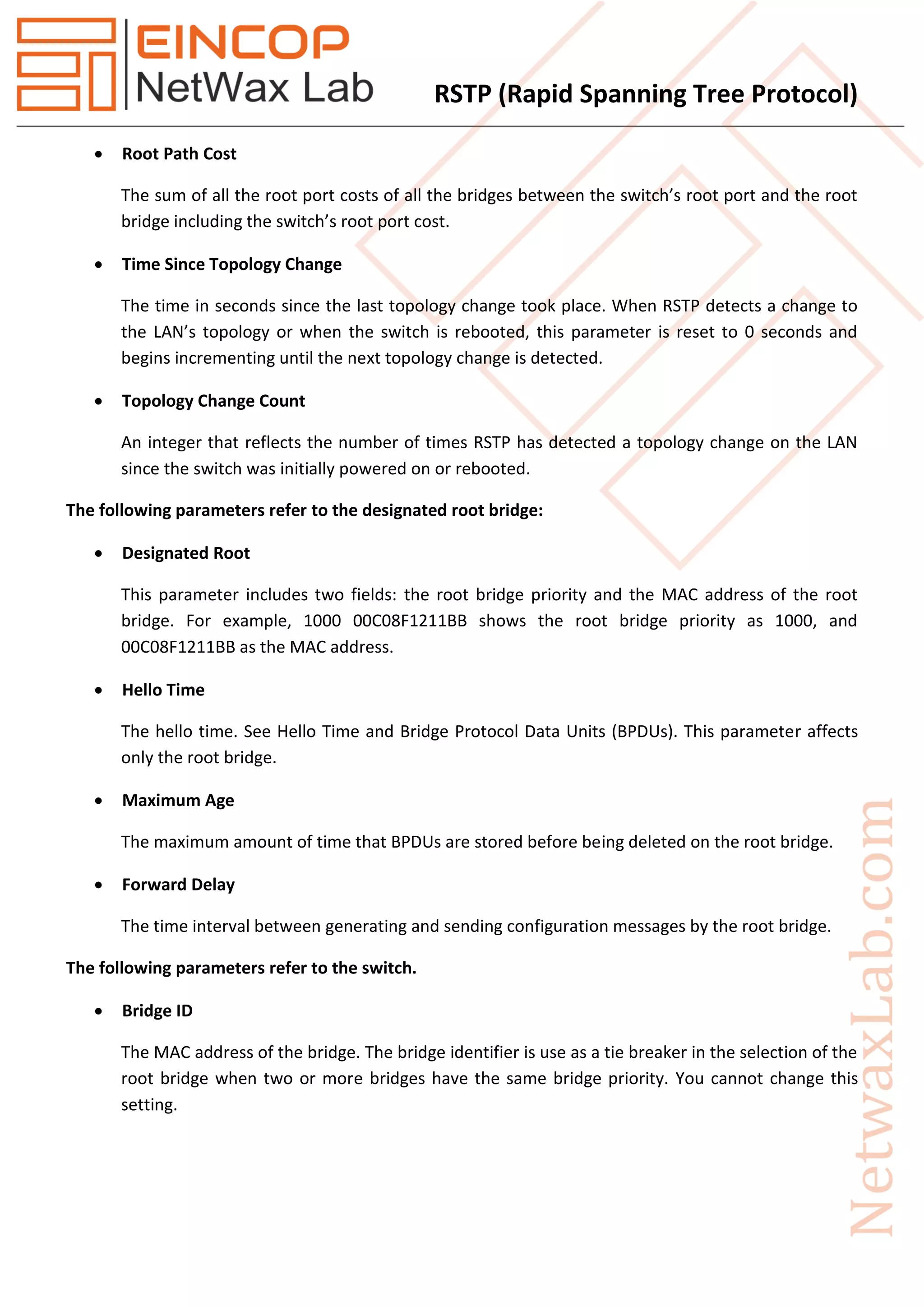 RSTP (Rapid Spanning Tree Protocol)
 Root Path Cost
The sum of all the root port costs of all the bridges between the switch’s root port and the root
bridge including the switch’s root port cost.
 Time Since Topology Change
The time in seconds since the last topology change took place. When RSTP detects a change to
the LAN’s topology or when the switch is rebooted, this parameter is reset to 0 seconds and
begins incrementing until the next topology change is detected.
 Topology Change Count
An integer that reflects the number of times RSTP has detected a topology change on the LAN
since the switch was initially powered on or rebooted.
The following parameters refer to the designated root bridge:
 Designated Root
This parameter includes two fields: the root bridge priority and the MAC address of the root
bridge. For example, 1000 00C08F1211BB shows the root bridge priority as 1000, and
00C08F1211BB as the MAC address.
 Hello Time
The hello time. See Hello Time and Bridge Protocol Data Units (BPDUs). This parameter affects
only the root bridge.
 Maximum Age
The maximum amount of time that BPDUs are stored before being deleted on the root bridge.
 Forward Delay
The time interval between generating and sending configuration messages by the root bridge.
The following parameters refer to the switch.
 Bridge ID
The MAC address of the bridge. The bridge identifier is use as a tie breaker in the selection of the
root bridge when two or more bridges have the same bridge priority. You cannot change this
setting.
 