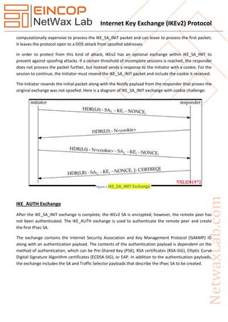Internet Key Exchange (IKEv2) Protocol
computationally expensive to process the IKE_SA_INIT packet and can leave to process the first packet;
it leaves the protocol open to a DOS attack from spoofed addresses.
In order to protect from this kind of attack, IKEv2 has an optional exchange within IKE_SA_INIT to
prevent against spoofing attacks. If a certain threshold of incomplete sessions is reached, the responder
does not process the packet further, but instead sends a response to the Initiator with a cookie. For the
session to continue, the Initiator must resend the IKE_SA_INIT packet and include the cookie it received.
The Initiator resends the initial packet along with the Notify payload from the responder that proves the
original exchange was not spoofed. Here is a diagram of IKE_SA_INIT exchange with cookie challenge:
IKE_AUTH Exchange
After the IKE_SA_INIT exchange is complete, the IKEv2 SA is encrypted; however, the remote peer has
not been authenticated. The IKE_AUTH exchange is used to authenticate the remote peer and create
the first IPsec SA.
The exchange contains the Internet Security Association and Key Management Protocol (ISAKMP) ID
along with an authentication payload. The contents of the authentication payload is dependent on the
method of authentication, which can be Pre-Shared Key (PSK), RSA certificates (RSA-SIG), Elliptic Curve
Digital Signature Algorithm certificates (ECDSA-SIG), or EAP. In addition to the authentication payloads,
the exchange includes the SA and Traffic Selector payloads that describe the IPsec SA to be created.
Figure 1 IKE_SA_INIT Exchange
 