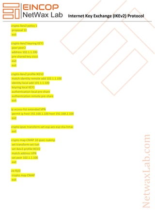 Internet Key Exchange (IKEv2) Protocol
crypto ikev2 policy 1
proposal 10
exit
crypto ikev2 keyring KEY1
peer peer2
address 102.1.1.100
pre-shared-key cisco
exit
exit
crypto ikev2 profile IKEV2
match identity remote add 102.1.1.100
identity local add 101.1.1.100
keyring local KEY1
authentication local pre-share
authentication remote pre-share
exit
ip access-list extended VPN
permit ip host 192.168.1.100 host 192.168.2.100
exit
crypto ipsec transform-set esp-aes esp-sha-hmac
exit
crypto map CMAP 10 ipsec-isakmp
set transform-set tset
set ikev2-profile IKEV2
match address VPN
set peer 102.1.1.100
exit
int f0/0
crypto map CMAP
exit
 