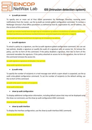 IDS (Intrusion detection system)
 ip audit po remote
To specify one or more set of Post Office parameters for NetRanger Directors receiving event
notifications from the router, use the ip audit po remote global configuration command. To remove a
NetRanger Director's Post Office parameters as defined by host ID, organization ID, and IP address, use
the no form of this command.
ip audit po remote hostid host-id orgid org-id rmtaddress ip-address localaddress ip-address [port port-
number] [preference preference-number] [timeout seconds] [application {director | logger}]
no ip audit po remote hostid host-id orgid org-id rmtaddress ip-address
 ip audit signature
To attach a policy to a signature, use the ip audit signature global configuration command. You can set
two policies: disable a signature or qualify the audit of a signature with an access list. To remove the
policy, use the no form of this command. If the policy disabled a signature, then the no form of this
command reenables the signature. If the policy attached an access list to the signature, the no form of
this command removes the access list.
ip audit signature signature-id {disable | list acl-list}
no ip audit signature signature-id
 ip audit smtp
To specify the number of recipients in a mail message over which a spam attack is suspected, use the ip
audit smtp global configuration command. To set the number of recipients to the default setting, use
the no form of this command
ip audit smtp spam number-of-recipients
no ip audit smtp spam
 show ip audit configuration
To display additional configuration information, including default values that may not be displayed using
the show run command, use the show ip audit configuration EXEC command.
show ip audit configuration
 show ip audit interface
To display the interface configuration, use the show ip audit interface EXEC command.
show ip audit interface
 