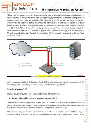 IPS (Intrusion Prevention System)
IPS (Intrusion Prevention System) is definitely the next level of security technology with its capability to
provide security at all system levels from the operating system kernel to network data packets. It
provides policies and rules for network traffic along with an IDS for alerting system or network
administrators to suspicious traffic, but allows the administrator to provide the action upon being
alerted. Where IDS informs of a potential attack, an IPS makes attempts to stop it. Another huge leap
over IDS, is that IPS has the capability of being able to prevent known intrusion signatures, but also
some unknown attacks due to its database of generic attack behaviours. Thought of as a combination of
IDS and an application layer firewall for protection, IPS is generally considered to be the "next
generation" of IDS.
An IPS can also correct Cyclic Redundancy Check (CRC) errors, unfragment packet streams, prevent TCP
sequencing issues, and clean up unwanted transport and network layer options.
Classifications of IPS
Intrusion prevention systems can be classified into four different types:
 Network-based intrusion prevention system (NIPS)
A network-based intrusion prevention system (NIPS) is a system used to monitor a network as well as
protect the confidentiality, integrity, and availability of a network. Its main functions include protecting
the network from threats, such as denial of service (DoS) and unauthorized usage.
NIPS hardware may consist of a dedicated Network Intrusion Detection System (NIDS) device, an
Intrusion Prevention System (IPS), or a combination of the two such as an Intrusion Prevention and
Figure 1 IPS (Intrusion Prevention System)
 