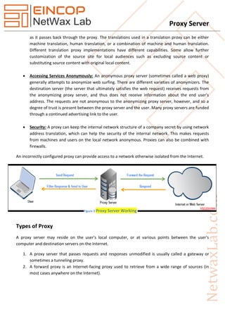 Proxy Server
as it passes back through the proxy. The translations used in a translation proxy can be either
machine translation, human translation, or a combination of machine and human translation.
Different translation proxy implementations have different capabilities. Some allow further
customization of the source site for local audiences such as excluding source content or
substituting source content with original local content.
 Accessing Services Anonymously: An anonymous proxy server (sometimes called a web proxy)
generally attempts to anonymize web surfing. There are different varieties of anonymizers. The
destination server (the server that ultimately satisfies the web request) receives requests from
the anonymizing proxy server, and thus does not receive information about the end user's
address. The requests are not anonymous to the anonymizing proxy server, however, and so a
degree of trust is present between the proxy server and the user. Many proxy servers are funded
through a continued advertising link to the user.
 Security: A proxy can keep the internal network structure of a company secret by using network
address translation, which can help the security of the internal network. This makes requests
from machines and users on the local network anonymous. Proxies can also be combined with
firewalls.
An incorrectly configured proxy can provide access to a network otherwise isolated from the Internet.
Types of Proxy
A proxy server may reside on the user's local computer, or at various points between the user's
computer and destination servers on the Internet.
1. A proxy server that passes requests and responses unmodified is usually called a gateway or
sometimes a tunneling proxy.
2. A forward proxy is an Internet-facing proxy used to retrieve from a wide range of sources (in
most cases anywhere on the Internet).
Figure 2 Proxy Server Working
 