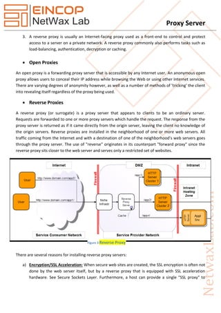Proxy Server
3. A reverse proxy is usually an Internet-facing proxy used as a front-end to control and protect
access to a server on a private network. A reverse proxy commonly also performs tasks such as
load-balancing, authentication, decryption or caching.
 Open Proxies
An open proxy is a forwarding proxy server that is accessible by any Internet user. An anonymous open
proxy allows users to conceal their IP address while browsing the Web or using other Internet services.
There are varying degrees of anonymity however, as well as a number of methods of 'tricking' the client
into revealing itself regardless of the proxy being used.
 Reverse Proxies
A reverse proxy (or surrogate) is a proxy server that appears to clients to be an ordinary server.
Requests are forwarded to one or more proxy servers which handle the request. The response from the
proxy server is returned as if it came directly from the origin server, leaving the client no knowledge of
the origin servers. Reverse proxies are installed in the neighborhood of one or more web servers. All
traffic coming from the Internet and with a destination of one of the neighborhood's web servers goes
through the proxy server. The use of "reverse" originates in its counterpart "forward proxy" since the
reverse proxy sits closer to the web server and serves only a restricted set of websites.
There are several reasons for installing reverse proxy servers:
a) Encryption/SSL Acceleration: When secure web sites are created, the SSL encryption is often not
done by the web server itself, but by a reverse proxy that is equipped with SSL acceleration
hardware. See Secure Sockets Layer. Furthermore, a host can provide a single "SSL proxy" to
Figure 3 Reverse Proxy
 