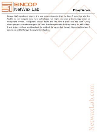 Proxy Server
Because NAT operates at layer-3, it is less resource-intensive than the layer-7 proxy, but also less
flexible. As we compare these two technologies, we might encounter a terminology known as
'transparent firewall'. Transparent firewall means that the layer-3 proxy uses the layer-7 proxy
advantages without the knowledge of the client. The client presumes that the gateway is a NAT in layer-
3, and it does not have any idea about the inside of the packet, but through this method the layer-3
packets are sent to the layer-7 proxy for investigation.
 