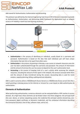 AAA Protocol
AAA stands for Authentication, Authorization and Accounting.
This protocol was defined by the Internet Engineering Task Force in RFC 6733 and is intended to provide
an Authentication, Authorization, and Accounting (AAA) framework for applications such as network
access or IP mobility in both local and roaming situations.
 Authentication is the process of identifying an individual, usually based on a username and
password. Authentication is based on the idea that each individual user will have unique
information that sets him or her apart from other users.
 Authorization is the process of granting or denying a user access to network resources once the
user has been authenticated through the username and password. The amount of information
and the amount of services the user has access to depend on the user's authorization level.
 Accounting is the process of keeping track of a user's activity while accessing the network
resources, including the amount of time spent in the network, the services accessed while there
and the amount of data transferred during the session. Accounting data is used for trend
analysis, capacity planning, billing, auditing and cost allocation.
AAA is used in scenarios where a NAS(Network Access Server) or a RAS(Remote Access server) Acts like a
switch granting or denying access to the internet or intranet for a user based on AAA authentication &
authorization.
Elements of Authentication
When performing authentication, numerous elements can be evaluated before a PDP reaches its access
decision. At a high level, these elements can be broken down into three categories: the principal itself
(the user, device, or service requesting access), the credential the principal submits (shared key, one-
time password, digital certificate, or biometric credential), and the contextual information describing
the transaction (location, time of day, software state, and so on).
Figure 1 AAA Working
 