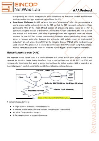 AAA Protocol
transparently. As a result, most granular application filters are written on the PEP itself in order
to allow the PDP to trigger a pre-existing profile on the PEP.
 Provisioning Challenges: In AAA parlance, the term "provisioning" refers to communicating a
user's session rights and constraints to the PEP so that the PEP can grant and enforce these
permissions. One of the most difficult aspects of provisioning access rights on a PEP is
communicating the decision of the PDP in a format the PEP can understand. This fact is one of
the reasons that many PEPs come with a lightweight PDP. This approach solves the narrow
problem for that PEP but creates management challenges when coordinating network AAA
across a broader enterprise, because the enterprise AAA policies must be implemented
individually on each unique type of PEP on the network. Because RADIUS is the most commonly
used network AAA protocol, it is natural to communicate the PDP decision using that protocol.
RADIUS attributes such as the "filter-id" allow the PDP to trigger a preexisting filter on the PEP.
Network Access Server (NAS)
The Network Access Server (NAS) is a service element that clients dial in order to get access to the
network. An NAS is a device having interfaces both to the backbone and to the POTS or ISDN, and
receives calls from hosts that want to access the backbone by dialup services. NAS is located at an
Internet provider's point of presence to provide Internet access to its customers.
A Network Access Server is:
 A single point of access to a remote resource.
 A Remote Access Server, because it allows remote access to a network.
 An Initial Entry Point to a network.
 A Gateway to guard to protected resource.
Figure 2 Basic Architecture of NAS/Radius/AAA
 