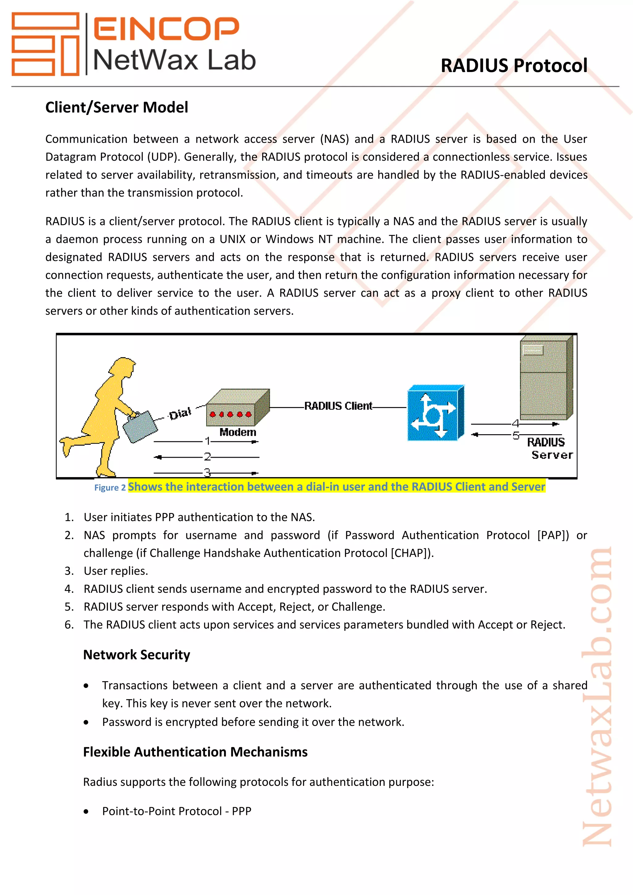 RADIUS Protocol
Client/Server Model
Communication between a network access server (NAS) and a RADIUS server is based on the User
Datagram Protocol (UDP). Generally, the RADIUS protocol is considered a connectionless service. Issues
related to server availability, retransmission, and timeouts are handled by the RADIUS-enabled devices
rather than the transmission protocol.
RADIUS is a client/server protocol. The RADIUS client is typically a NAS and the RADIUS server is usually
a daemon process running on a UNIX or Windows NT machine. The client passes user information to
designated RADIUS servers and acts on the response that is returned. RADIUS servers receive user
connection requests, authenticate the user, and then return the configuration information necessary for
the client to deliver service to the user. A RADIUS server can act as a proxy client to other RADIUS
servers or other kinds of authentication servers.
1. User initiates PPP authentication to the NAS.
2. NAS prompts for username and password (if Password Authentication Protocol [PAP]) or
challenge (if Challenge Handshake Authentication Protocol [CHAP]).
3. User replies.
4. RADIUS client sends username and encrypted password to the RADIUS server.
5. RADIUS server responds with Accept, Reject, or Challenge.
6. The RADIUS client acts upon services and services parameters bundled with Accept or Reject.
Network Security
 Transactions between a client and a server are authenticated through the use of a shared
key. This key is never sent over the network.
 Password is encrypted before sending it over the network.
Flexible Authentication Mechanisms
Radius supports the following protocols for authentication purpose:
 Point-to-Point Protocol - PPP
Figure 2 Shows the interaction between a dial-in user and the RADIUS Client and Server
 