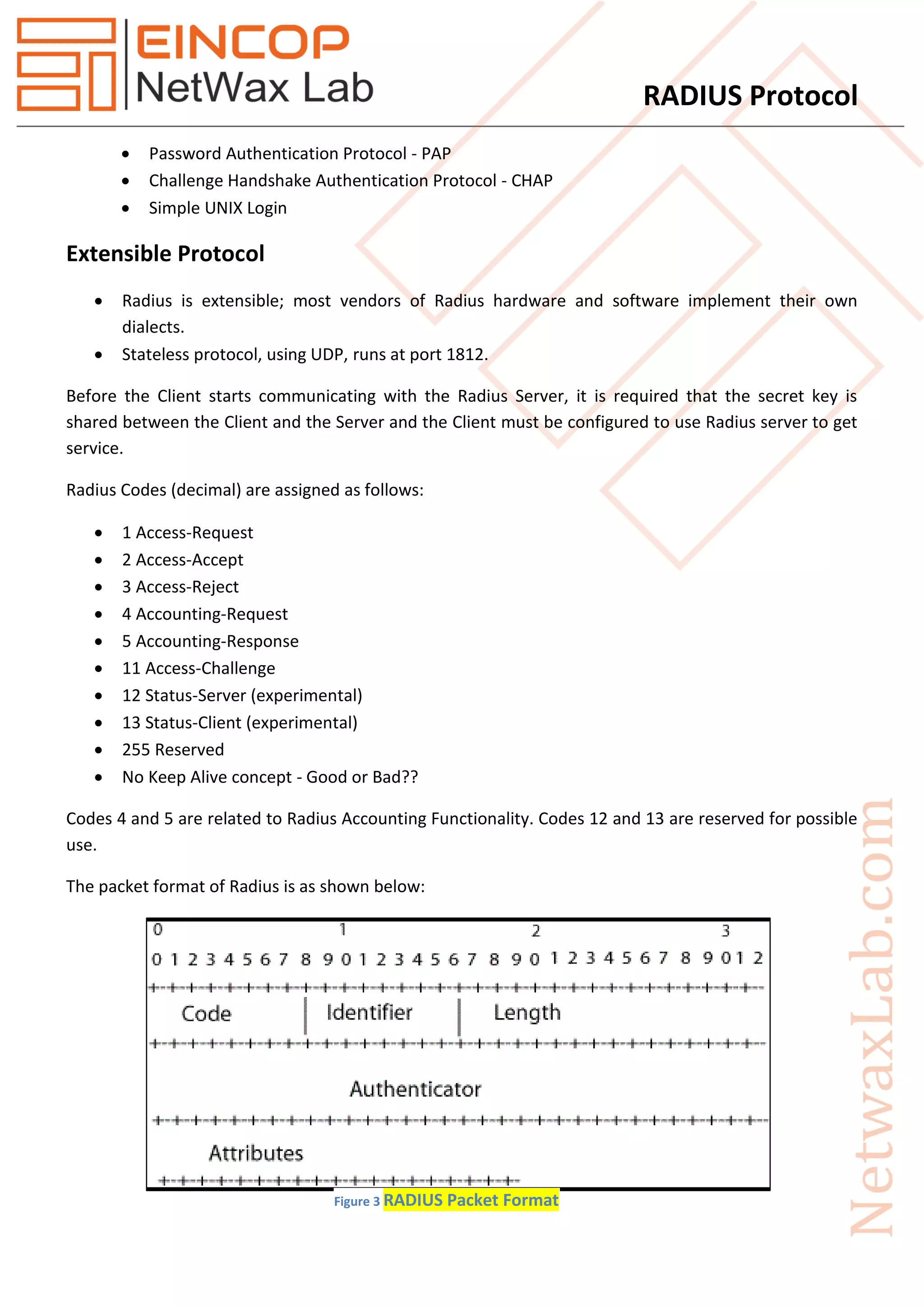 RADIUS Protocol
 Password Authentication Protocol - PAP
 Challenge Handshake Authentication Protocol - CHAP
 Simple UNIX Login
Extensible Protocol
 Radius is extensible; most vendors of Radius hardware and software implement their own
dialects.
 Stateless protocol, using UDP, runs at port 1812.
Before the Client starts communicating with the Radius Server, it is required that the secret key is
shared between the Client and the Server and the Client must be configured to use Radius server to get
service.
Radius Codes (decimal) are assigned as follows:
 1 Access-Request
 2 Access-Accept
 3 Access-Reject
 4 Accounting-Request
 5 Accounting-Response
 11 Access-Challenge
 12 Status-Server (experimental)
 13 Status-Client (experimental)
 255 Reserved
 No Keep Alive concept - Good or Bad??
Codes 4 and 5 are related to Radius Accounting Functionality. Codes 12 and 13 are reserved for possible
use.
The packet format of Radius is as shown below:
Figure 3 RADIUS Packet Format
 