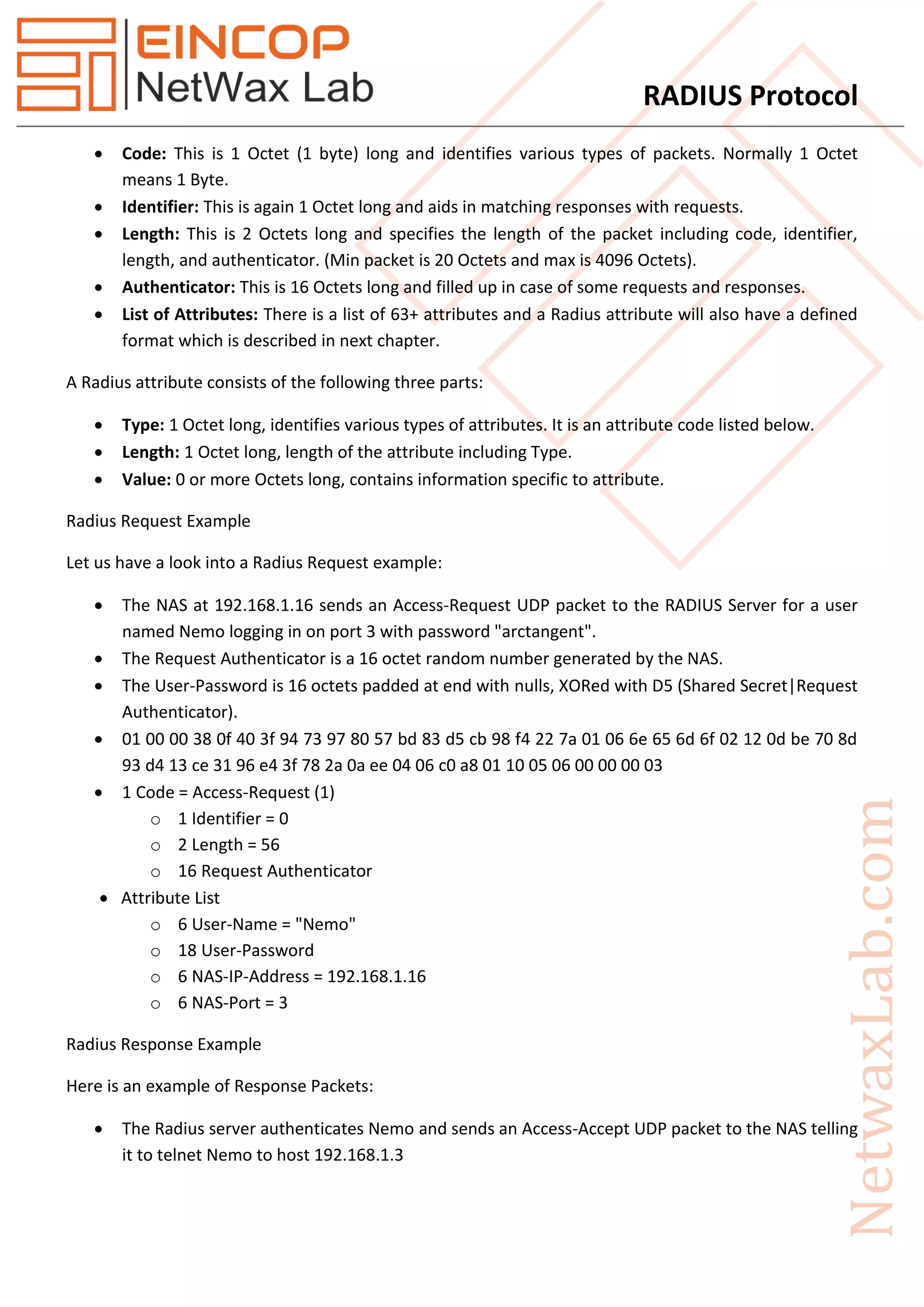 RADIUS Protocol
 Code: This is 1 Octet (1 byte) long and identifies various types of packets. Normally 1 Octet
means 1 Byte.
 Identifier: This is again 1 Octet long and aids in matching responses with requests.
 Length: This is 2 Octets long and specifies the length of the packet including code, identifier,
length, and authenticator. (Min packet is 20 Octets and max is 4096 Octets).
 Authenticator: This is 16 Octets long and filled up in case of some requests and responses.
 List of Attributes: There is a list of 63+ attributes and a Radius attribute will also have a defined
format which is described in next chapter.
A Radius attribute consists of the following three parts:
 Type: 1 Octet long, identifies various types of attributes. It is an attribute code listed below.
 Length: 1 Octet long, length of the attribute including Type.
 Value: 0 or more Octets long, contains information specific to attribute.
Radius Request Example
Let us have a look into a Radius Request example:
 The NAS at 192.168.1.16 sends an Access-Request UDP packet to the RADIUS Server for a user
named Nemo logging in on port 3 with password "arctangent".
 The Request Authenticator is a 16 octet random number generated by the NAS.
 The User-Password is 16 octets padded at end with nulls, XORed with D5 (Shared Secret|Request
Authenticator).
 01 00 00 38 0f 40 3f 94 73 97 80 57 bd 83 d5 cb 98 f4 22 7a 01 06 6e 65 6d 6f 02 12 0d be 70 8d
93 d4 13 ce 31 96 e4 3f 78 2a 0a ee 04 06 c0 a8 01 10 05 06 00 00 00 03
 1 Code = Access-Request (1)
o 1 Identifier = 0
o 2 Length = 56
o 16 Request Authenticator
 Attribute List
o 6 User-Name = "Nemo"
o 18 User-Password
o 6 NAS-IP-Address = 192.168.1.16
o 6 NAS-Port = 3
Radius Response Example
Here is an example of Response Packets:
 The Radius server authenticates Nemo and sends an Access-Accept UDP packet to the NAS telling
it to telnet Nemo to host 192.168.1.3
 
