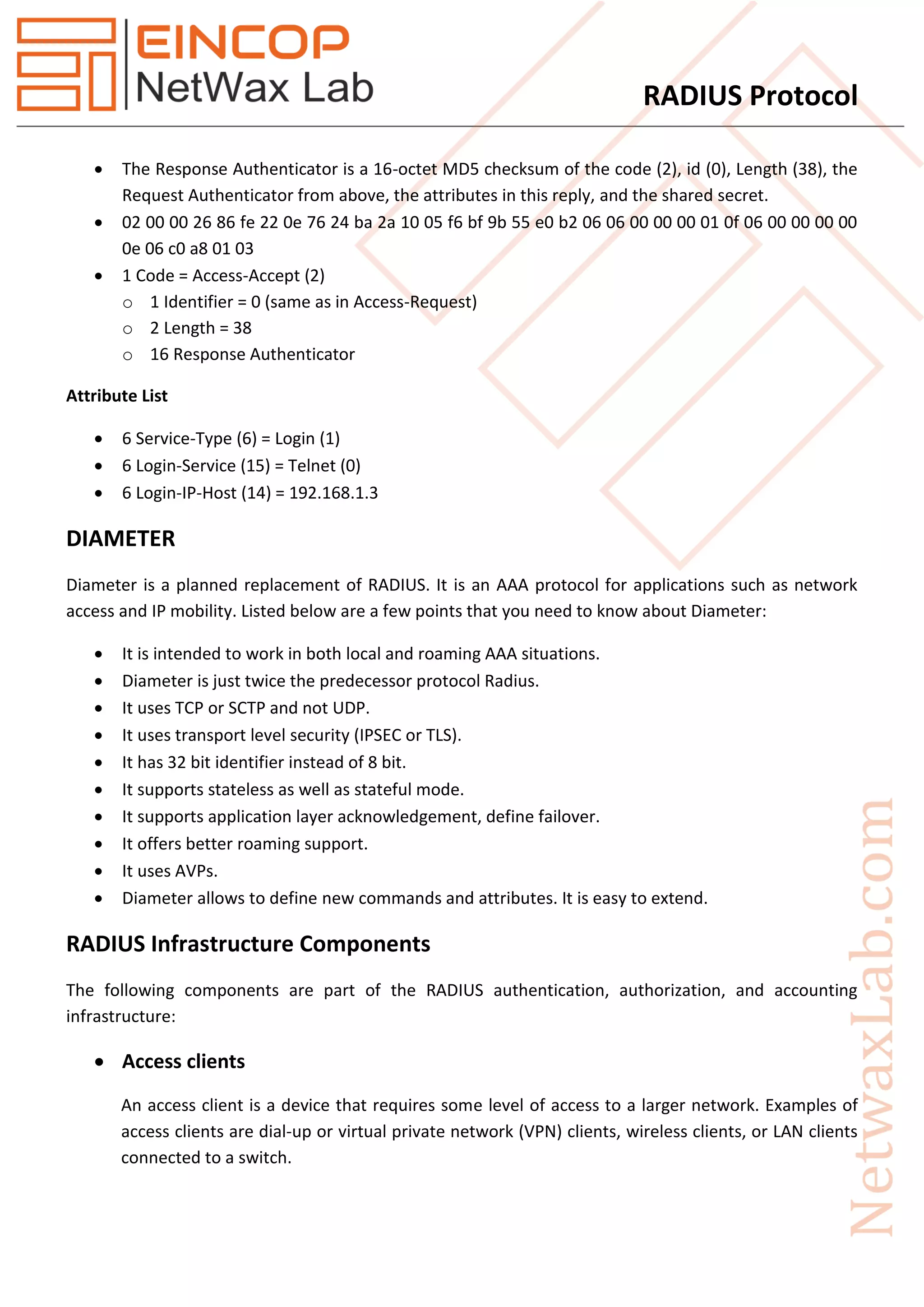 RADIUS Protocol
 The Response Authenticator is a 16-octet MD5 checksum of the code (2), id (0), Length (38), the
Request Authenticator from above, the attributes in this reply, and the shared secret.
 02 00 00 26 86 fe 22 0e 76 24 ba 2a 10 05 f6 bf 9b 55 e0 b2 06 06 00 00 00 01 0f 06 00 00 00 00
0e 06 c0 a8 01 03
 1 Code = Access-Accept (2)
o 1 Identifier = 0 (same as in Access-Request)
o 2 Length = 38
o 16 Response Authenticator
Attribute List
 6 Service-Type (6) = Login (1)
 6 Login-Service (15) = Telnet (0)
 6 Login-IP-Host (14) = 192.168.1.3
DIAMETER
Diameter is a planned replacement of RADIUS. It is an AAA protocol for applications such as network
access and IP mobility. Listed below are a few points that you need to know about Diameter:
 It is intended to work in both local and roaming AAA situations.
 Diameter is just twice the predecessor protocol Radius.
 It uses TCP or SCTP and not UDP.
 It uses transport level security (IPSEC or TLS).
 It has 32 bit identifier instead of 8 bit.
 It supports stateless as well as stateful mode.
 It supports application layer acknowledgement, define failover.
 It offers better roaming support.
 It uses AVPs.
 Diameter allows to define new commands and attributes. It is easy to extend.
RADIUS Infrastructure Components
The following components are part of the RADIUS authentication, authorization, and accounting
infrastructure:
 Access clients
An access client is a device that requires some level of access to a larger network. Examples of
access clients are dial-up or virtual private network (VPN) clients, wireless clients, or LAN clients
connected to a switch.
 