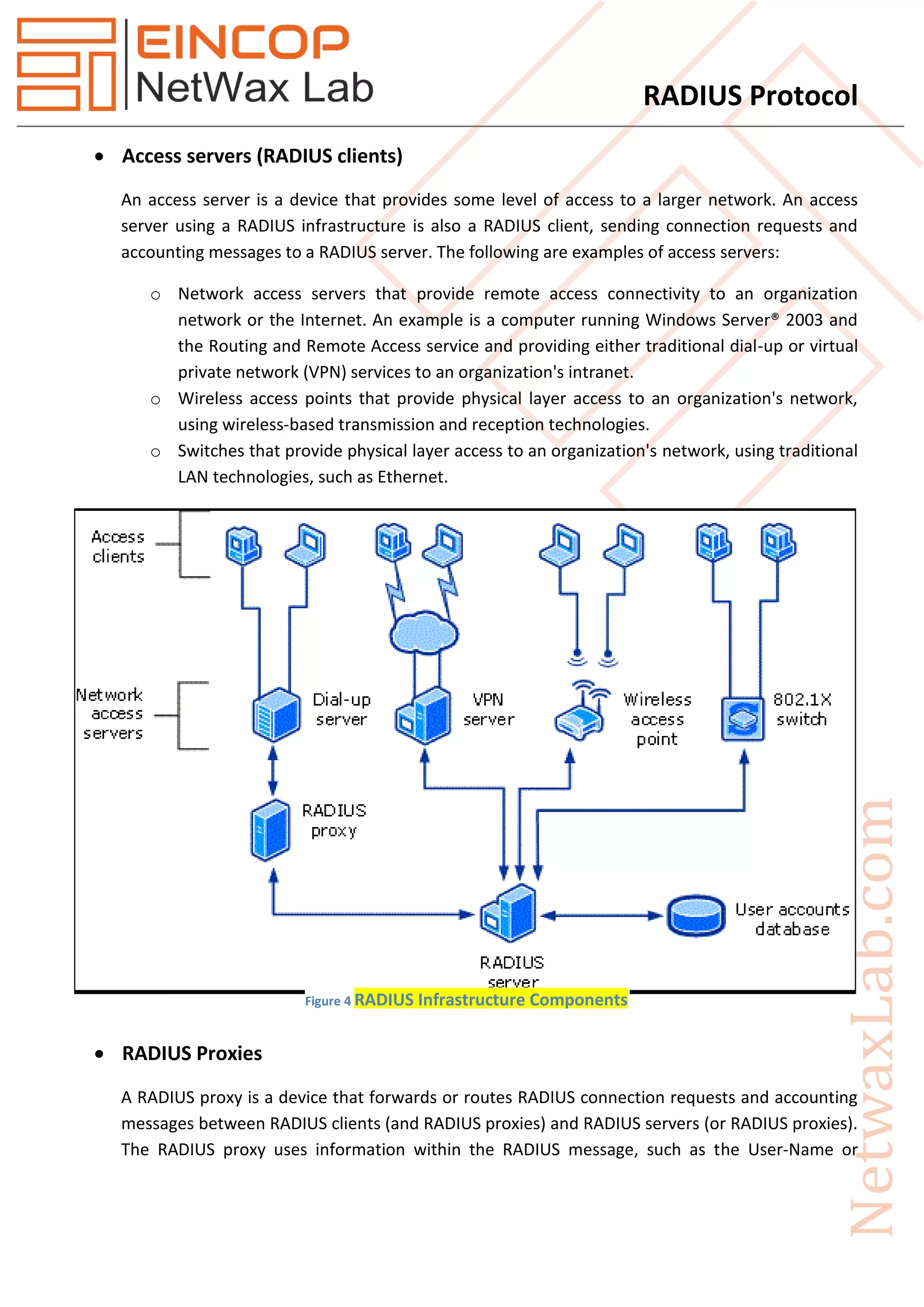 RADIUS Protocol
 Access servers (RADIUS clients)
An access server is a device that provides some level of access to a larger network. An access
server using a RADIUS infrastructure is also a RADIUS client, sending connection requests and
accounting messages to a RADIUS server. The following are examples of access servers:
o Network access servers that provide remote access connectivity to an organization
network or the Internet. An example is a computer running Windows Server® 2003 and
the Routing and Remote Access service and providing either traditional dial-up or virtual
private network (VPN) services to an organization's intranet.
o Wireless access points that provide physical layer access to an organization's network,
using wireless-based transmission and reception technologies.
o Switches that provide physical layer access to an organization's network, using traditional
LAN technologies, such as Ethernet.
 RADIUS Proxies
A RADIUS proxy is a device that forwards or routes RADIUS connection requests and accounting
messages between RADIUS clients (and RADIUS proxies) and RADIUS servers (or RADIUS proxies).
The RADIUS proxy uses information within the RADIUS message, such as the User-Name or
Figure 4 RADIUS Infrastructure Components
 