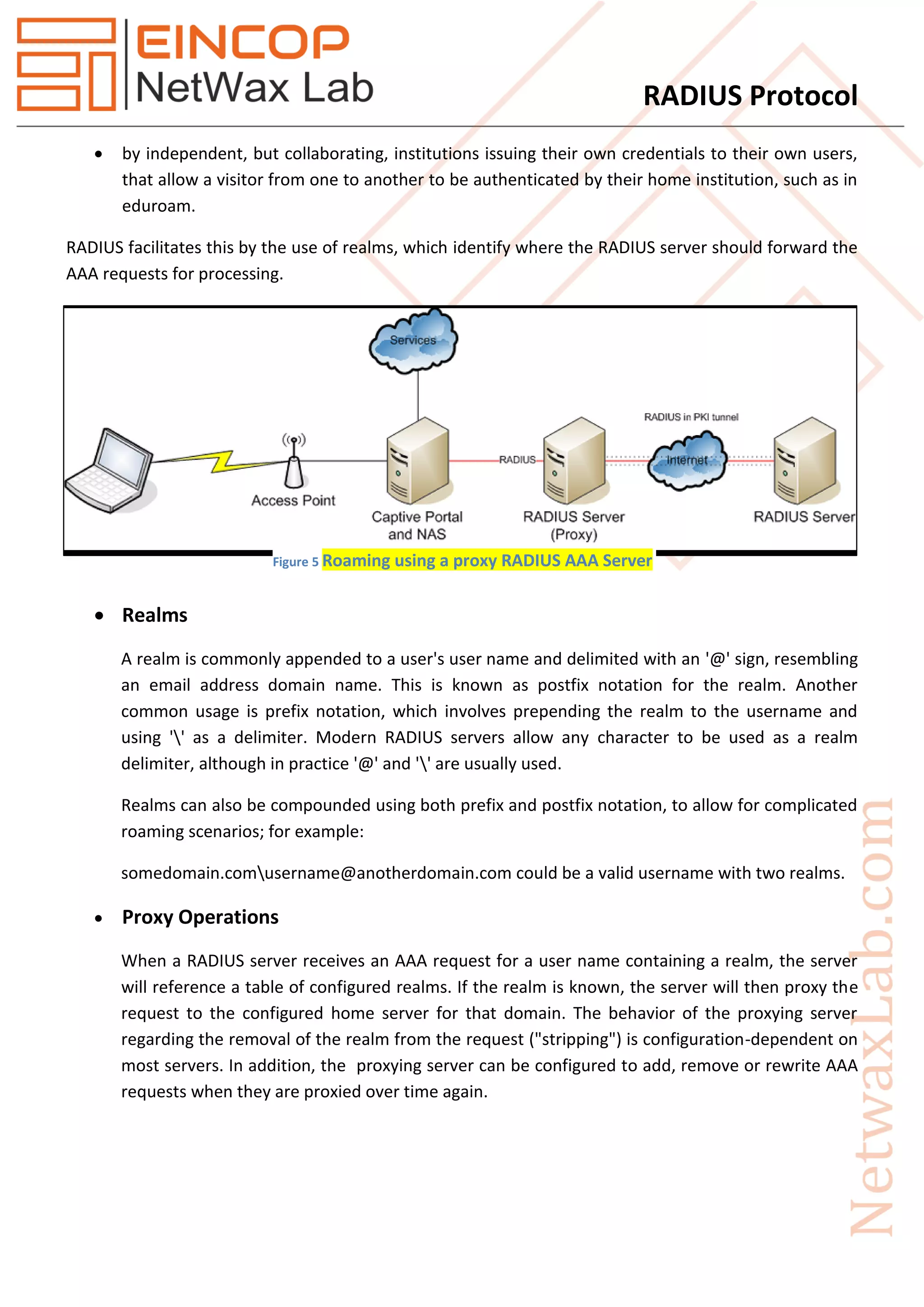 RADIUS Protocol
 by independent, but collaborating, institutions issuing their own credentials to their own users,
that allow a visitor from one to another to be authenticated by their home institution, such as in
eduroam.
RADIUS facilitates this by the use of realms, which identify where the RADIUS server should forward the
AAA requests for processing.
 Realms
A realm is commonly appended to a user's user name and delimited with an '@' sign, resembling
an email address domain name. This is known as postfix notation for the realm. Another
common usage is prefix notation, which involves prepending the realm to the username and
using '' as a delimiter. Modern RADIUS servers allow any character to be used as a realm
delimiter, although in practice '@' and '' are usually used.
Realms can also be compounded using both prefix and postfix notation, to allow for complicated
roaming scenarios; for example:
somedomain.comusername@anotherdomain.com could be a valid username with two realms.
 Proxy Operations
When a RADIUS server receives an AAA request for a user name containing a realm, the server
will reference a table of configured realms. If the realm is known, the server will then proxy the
request to the configured home server for that domain. The behavior of the proxying server
regarding the removal of the realm from the request ("stripping") is configuration-dependent on
most servers. In addition, the proxying server can be configured to add, remove or rewrite AAA
requests when they are proxied over time again.
Figure 5 Roaming using a proxy RADIUS AAA Server
 