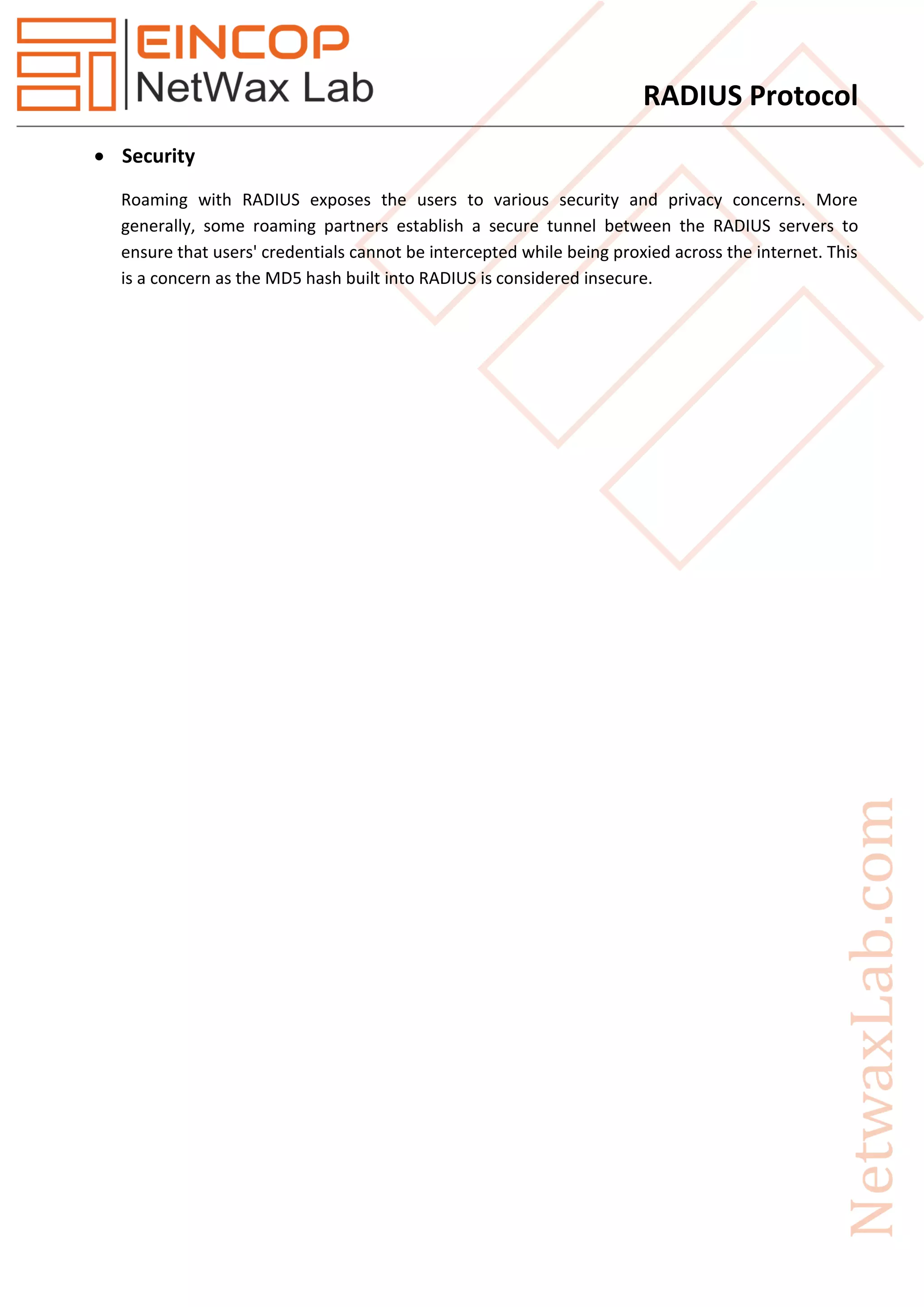 RADIUS Protocol
 Security
Roaming with RADIUS exposes the users to various security and privacy concerns. More
generally, some roaming partners establish a secure tunnel between the RADIUS servers to
ensure that users' credentials cannot be intercepted while being proxied across the internet. This
is a concern as the MD5 hash built into RADIUS is considered insecure.
 