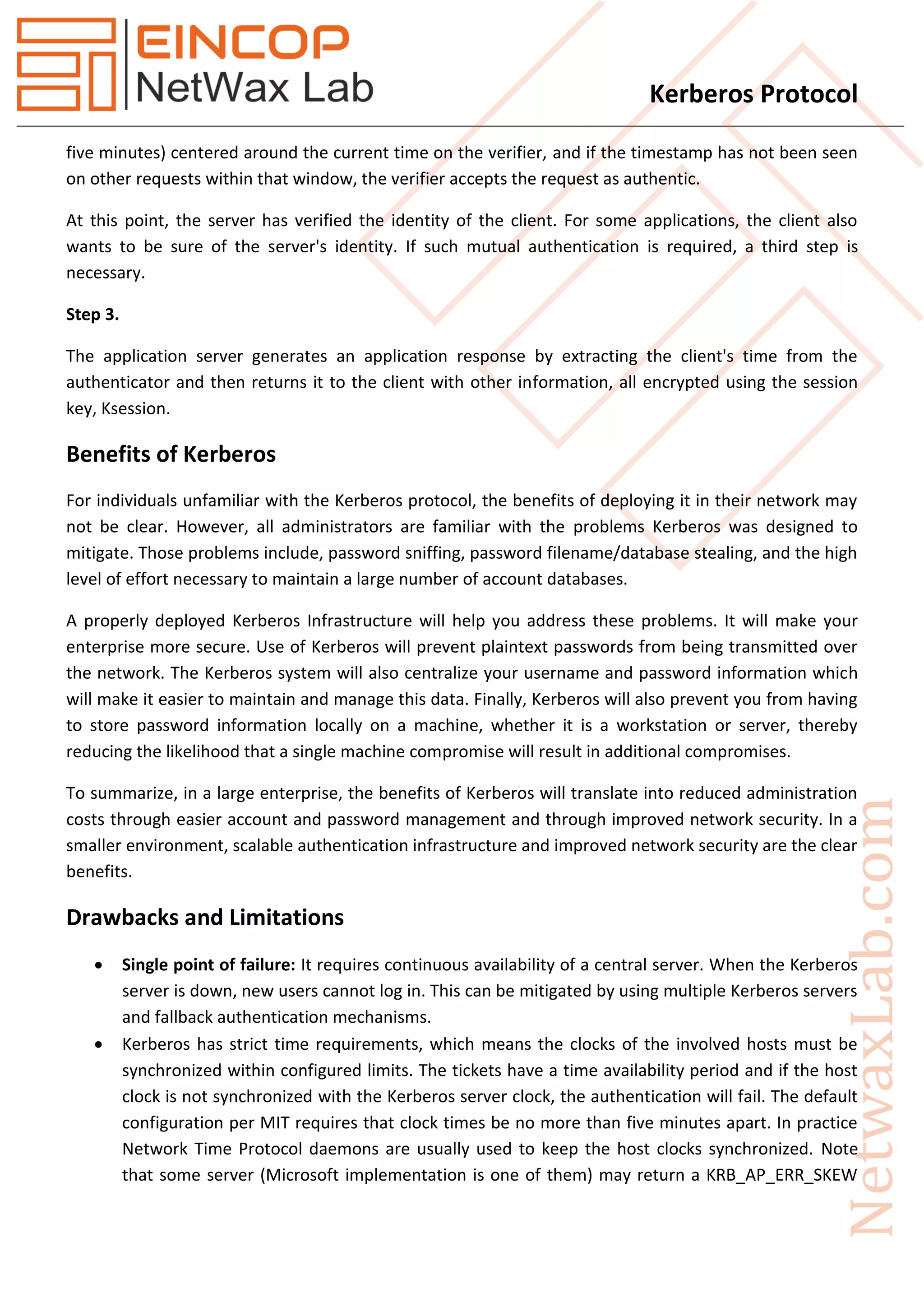 Kerberos Protocol
five minutes) centered around the current time on the verifier, and if the timestamp has not been seen
on other requests within that window, the verifier accepts the request as authentic.
At this point, the server has verified the identity of the client. For some applications, the client also
wants to be sure of the server's identity. If such mutual authentication is required, a third step is
necessary.
Step 3.
The application server generates an application response by extracting the client's time from the
authenticator and then returns it to the client with other information, all encrypted using the session
key, Ksession.
Benefits of Kerberos
For individuals unfamiliar with the Kerberos protocol, the benefits of deploying it in their network may
not be clear. However, all administrators are familiar with the problems Kerberos was designed to
mitigate. Those problems include, password sniffing, password filename/database stealing, and the high
level of effort necessary to maintain a large number of account databases.
A properly deployed Kerberos Infrastructure will help you address these problems. It will make your
enterprise more secure. Use of Kerberos will prevent plaintext passwords from being transmitted over
the network. The Kerberos system will also centralize your username and password information which
will make it easier to maintain and manage this data. Finally, Kerberos will also prevent you from having
to store password information locally on a machine, whether it is a workstation or server, thereby
reducing the likelihood that a single machine compromise will result in additional compromises.
To summarize, in a large enterprise, the benefits of Kerberos will translate into reduced administration
costs through easier account and password management and through improved network security. In a
smaller environment, scalable authentication infrastructure and improved network security are the clear
benefits.
Drawbacks and Limitations
 Single point of failure: It requires continuous availability of a central server. When the Kerberos
server is down, new users cannot log in. This can be mitigated by using multiple Kerberos servers
and fallback authentication mechanisms.
 Kerberos has strict time requirements, which means the clocks of the involved hosts must be
synchronized within configured limits. The tickets have a time availability period and if the host
clock is not synchronized with the Kerberos server clock, the authentication will fail. The default
configuration per MIT requires that clock times be no more than five minutes apart. In practice
Network Time Protocol daemons are usually used to keep the host clocks synchronized. Note
that some server (Microsoft implementation is one of them) may return a KRB_AP_ERR_SKEW
 