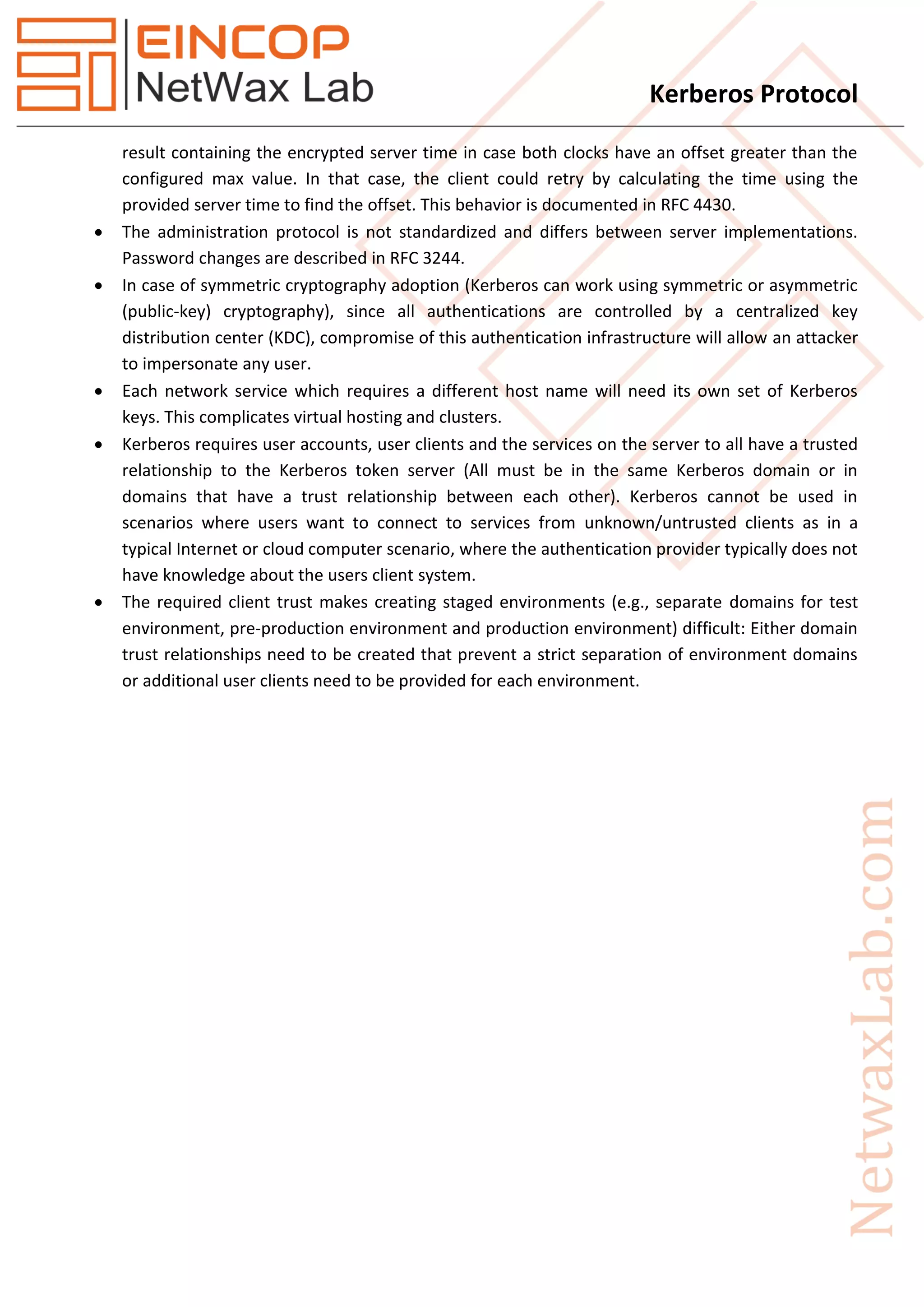 Kerberos Protocol
result containing the encrypted server time in case both clocks have an offset greater than the
configured max value. In that case, the client could retry by calculating the time using the
provided server time to find the offset. This behavior is documented in RFC 4430.
 The administration protocol is not standardized and differs between server implementations.
Password changes are described in RFC 3244.
 In case of symmetric cryptography adoption (Kerberos can work using symmetric or asymmetric
(public-key) cryptography), since all authentications are controlled by a centralized key
distribution center (KDC), compromise of this authentication infrastructure will allow an attacker
to impersonate any user.
 Each network service which requires a different host name will need its own set of Kerberos
keys. This complicates virtual hosting and clusters.
 Kerberos requires user accounts, user clients and the services on the server to all have a trusted
relationship to the Kerberos token server (All must be in the same Kerberos domain or in
domains that have a trust relationship between each other). Kerberos cannot be used in
scenarios where users want to connect to services from unknown/untrusted clients as in a
typical Internet or cloud computer scenario, where the authentication provider typically does not
have knowledge about the users client system.
 The required client trust makes creating staged environments (e.g., separate domains for test
environment, pre-production environment and production environment) difficult: Either domain
trust relationships need to be created that prevent a strict separation of environment domains
or additional user clients need to be provided for each environment.
 