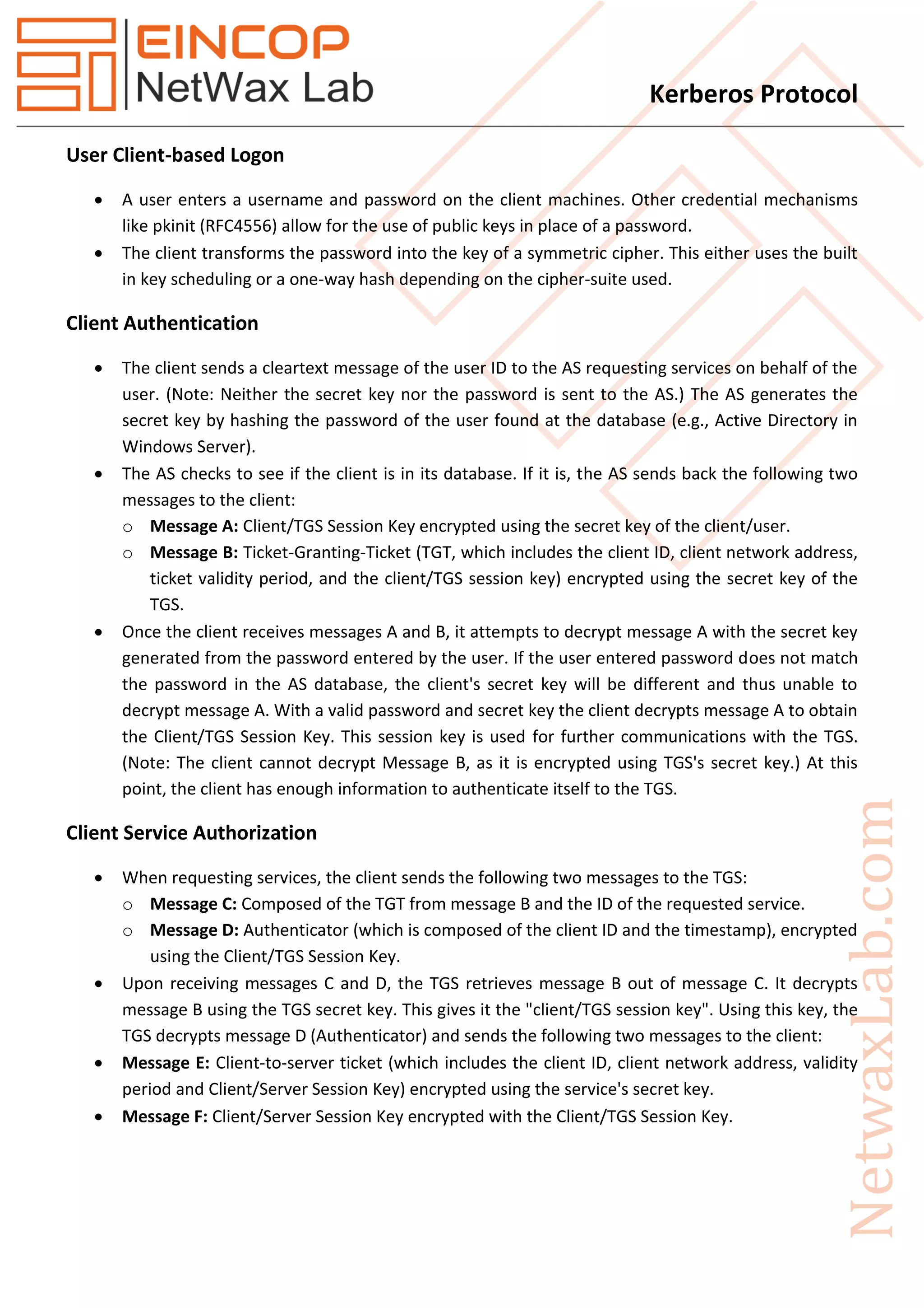 Kerberos Protocol
User Client-based Logon
 A user enters a username and password on the client machines. Other credential mechanisms
like pkinit (RFC4556) allow for the use of public keys in place of a password.
 The client transforms the password into the key of a symmetric cipher. This either uses the built
in key scheduling or a one-way hash depending on the cipher-suite used.
Client Authentication
 The client sends a cleartext message of the user ID to the AS requesting services on behalf of the
user. (Note: Neither the secret key nor the password is sent to the AS.) The AS generates the
secret key by hashing the password of the user found at the database (e.g., Active Directory in
Windows Server).
 The AS checks to see if the client is in its database. If it is, the AS sends back the following two
messages to the client:
o Message A: Client/TGS Session Key encrypted using the secret key of the client/user.
o Message B: Ticket-Granting-Ticket (TGT, which includes the client ID, client network address,
ticket validity period, and the client/TGS session key) encrypted using the secret key of the
TGS.
 Once the client receives messages A and B, it attempts to decrypt message A with the secret key
generated from the password entered by the user. If the user entered password does not match
the password in the AS database, the client's secret key will be different and thus unable to
decrypt message A. With a valid password and secret key the client decrypts message A to obtain
the Client/TGS Session Key. This session key is used for further communications with the TGS.
(Note: The client cannot decrypt Message B, as it is encrypted using TGS's secret key.) At this
point, the client has enough information to authenticate itself to the TGS.
Client Service Authorization
 When requesting services, the client sends the following two messages to the TGS:
o Message C: Composed of the TGT from message B and the ID of the requested service.
o Message D: Authenticator (which is composed of the client ID and the timestamp), encrypted
using the Client/TGS Session Key.
 Upon receiving messages C and D, the TGS retrieves message B out of message C. It decrypts
message B using the TGS secret key. This gives it the "client/TGS session key". Using this key, the
TGS decrypts message D (Authenticator) and sends the following two messages to the client:
 Message E: Client-to-server ticket (which includes the client ID, client network address, validity
period and Client/Server Session Key) encrypted using the service's secret key.
 Message F: Client/Server Session Key encrypted with the Client/TGS Session Key.
 